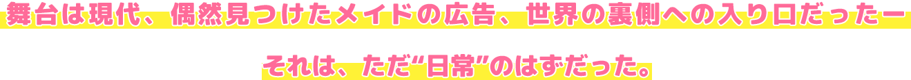 舞台は現代、偶然見つけたメイドの広告、世界の裏側への入り口だった。