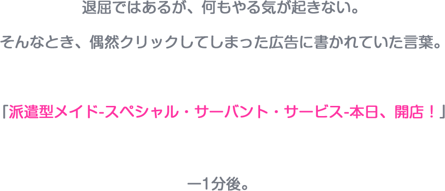 退屈ではあるが、何もやる気が起きない。そんなとき、偶然クリックしてしまった広告に書かれていた言葉。「派遣型メイド-スペシャル・サーバント・サービス-本日、開店！　1分後